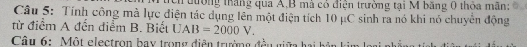 đường tháng qua A, B mà có điện trường tại M băng 0 thỏa mãn: 
Câu 5: Tính công mà lực điện tác dụng lên một điện tích 10 μC sinh ra nó khi nó chuyền động 
từ điểm A đến điểm B. Biết UAB=2000V. 
Câu 6: Một electron bay trong điện trường đều giữa hai bản kin