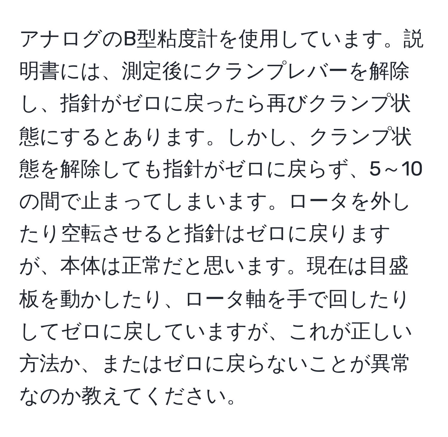 アナログのB型粘度計を使用しています。説明書には、測定後にクランプレバーを解除し、指針がゼロに戻ったら再びクランプ状態にするとあります。しかし、クランプ状態を解除しても指針がゼロに戻らず、5～10の間で止まってしまいます。ロータを外したり空転させると指針はゼロに戻りますが、本体は正常だと思います。現在は目盛板を動かしたり、ロータ軸を手で回したりしてゼロに戻していますが、これが正しい方法か、またはゼロに戻らないことが異常なのか教えてください。