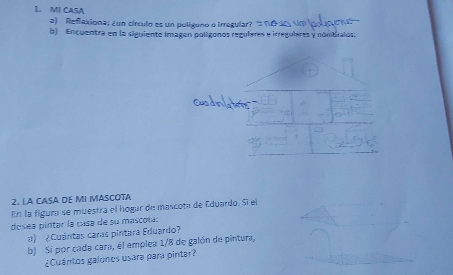 MI CASA 
a) Reflexiona; ¿un círculo es un polígono o irregular? 
b) Encuentra en la siguiente imagen polígonos regulares e irregulares y nómbralos: 
2. LA CASA DE MI MASCOTA 
En la figura se muestra el hogar de mascota de Eduardo. Si el 
desea píntar la casa de su mascota: 
a) ¿Cuántas caras pintara Eduardo? 
b) Sí por cada cara, él emplea 1/8 de galón de pintura, 
¿Cuántos galones usara para pintar?