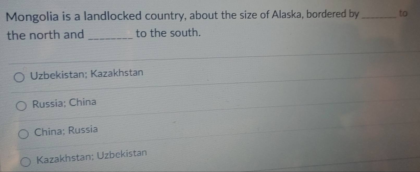 Mongolia is a landlocked country, about the size of Alaska, bordered by _to
the north and _to the south.
Uzbekistan; Kazakhstan
Russia; China
China; Russia
Kazakhstan; Uzbekistan