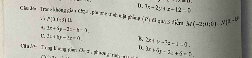 12=0.
D. 3x-2y+z+12=0
Câu 36: Trong không gian Oxyz , phương trình mặt phẳng (P) đi qua 3 điểm M(-2;0;0), N(0;-1;0)
và P(0;0;3) là
A. 3x+6y-2z-6=0.
C. 3x+6y-2z=0.
B. 2x+y-3z-1=0.
D. 3x+6y-2z+6=0. 
Câu 37: Trong không gian Oxyz , phương trình mặt
C(2.2.