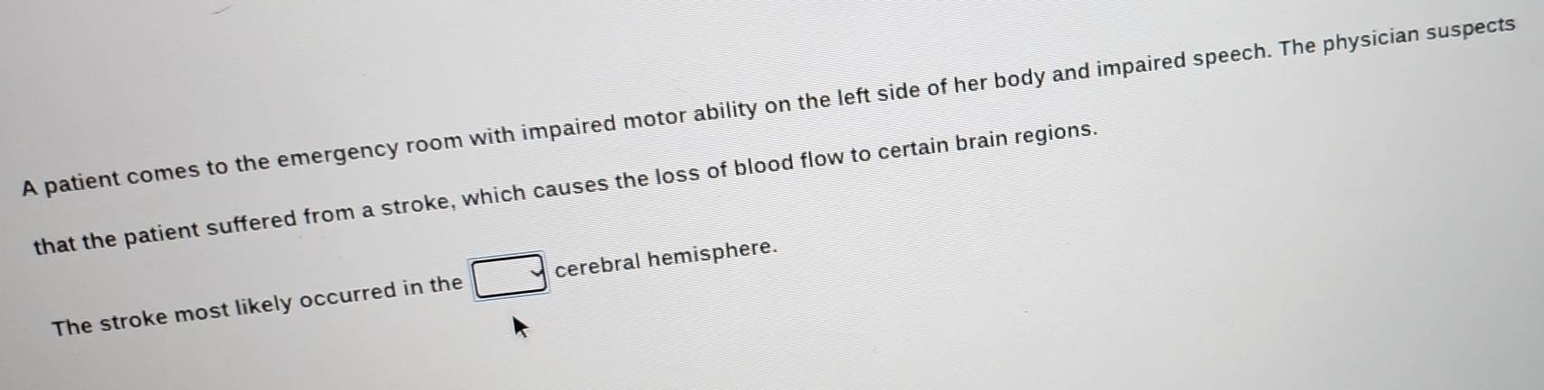 A patient comes to the emergency room with impaired motor ability on the left side of her body and impaired speech. The physician suspects 
that the patient suffered from a stroke, which causes the loss of blood flow to certain brain regions. 
The stroke most likely occurred in the overline  cerebral hemisphere.