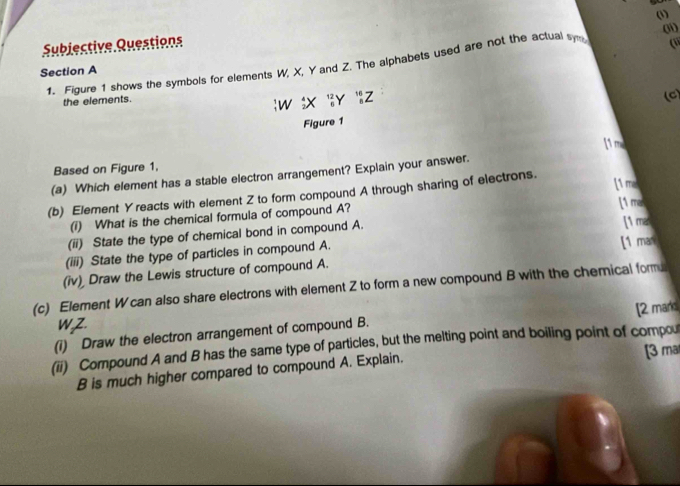 (1) 
Subjective Queations ( 
1. Figure 1 shows the symbols for elements W, X, Y and Z. The alphabets used are not the actual s (1 
Section A 
the elements.
_1^1W_2^4X_6^(12)Y_6^(16)Z
(C) 
Figure 1 
Based on Figure 1, 11 
(a) Which element has a stable electron arrangement? Explain your answer. 
(b) Element Y reacts with element Z to form compound A through sharing of electrons. 
[1 ma 
(i) What is the chemical formula of compound A? [1 ma 
(ii) State the type of chemical bond in compound A. 
(iii) State the type of particles in compound A. [1 man [1 mar 
(iv) Draw the Lewis structure of compound A. 
(c) Element W can also share electrons with element Z to form a new compound B with the chemical form 
WZ. 
(1) Draw the electron arrangement of compound B. [2 marks 
(ii) Compound A and B has the same type of particles, but the melting point and boiling point of compou 
B is much higher compared to compound A. Explain. [3 ma