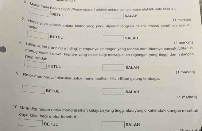 pan anda y .
6. Motor Fasa Belah ( Split Phase Motor ) adalah antara contoh motor elektrik satu fasa a.u
BETUL
SALAH
(1 markah)
7. Harga juga adalah antara faktor yang perlu dipertimbangkan dalam proses pemilihan sesuatu
motor.
BETUL
SALAH
(1 markah)
8. Lilitan Iarian (running winding) mempunyai rintangan yang rendah dan lilitannya banyak. Lilitan ini
menggunakan dawai kupram yang besar bagi mewujudkan regangan yang tinggi dan rintangan
yang rendah. ^circ  SALAH
□  BETUL
(1 markah)
9. Rotor mempunyai alur-alur untuk menempatkan lilitan-lilitan gelung tembaga.
BETUL SALAH
(1 markah)
10. Gear digunakan untuk menghasilkan kelajuan yang tinggi atau yang dikehendaki dengan merubah
daya kilas bagi motor tersebut.
□ BETUL SALAH
□ 
( 1 markah)