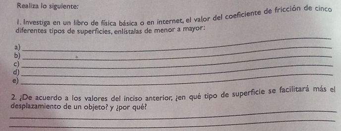 Realiza lo siguiente: 
1. Investiga en un libro de física básica o en internet, el valor del coeficiente de fricción de cinco 
diferentes tipos de superfícies, enlístalas de menor a mayor: 
a)_ 
_ 
b)_ 
c)_ 
d)_ 
e) 
2. ¿De acuerdo a los valores del inciso anterior, ¿en qué tipo de superficie se facilitará más el 
_ 
desplazamiento de un objeto? y ¿por qué? 
_