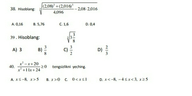Hisoblang: sqrt[3](frac (2,08)^3)+(2,016)^34,096-2,08· 2,016
A. 0,16 B. 5, 76 C. 1, 6 D. 0,4
39 . Hisoblang: sqrt[3](3frac 3)8
A) 3 B)  3/8  C)  3/2  D)  2/3 
40.  (x^2-x+20)/x^2+11x+24 ≥ 0 tengsizlikni yeching.
A. x≤ -8, x>5 B. x>0 C. 0 D. x , -4≤ x<3</tex>, x≥ 5