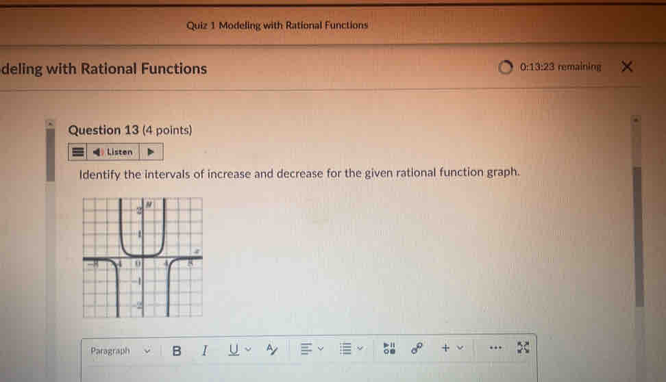 Modeling with Rational Functions 
deling with Rational Functions 0:13:23 remaining 
Question 13 (4 points) 
Listen 
ldentify the intervals of increase and decrease for the given rational function graph. 
Paragraph B I U + ..