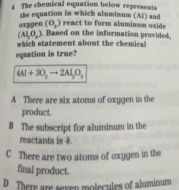 The chemical equation below represents
the equation in which aluminum (Al) and
oxygen (O_2) react to form aluminum oxide
(Al_2O_3). Based on the information provided,
which statement about the chemical
equation is true?
4Al+3O_2to 2Al_2O_3
A There are six atoms of oxygen in the
product.
B The subscript for aluminum in the
reactants is 4.
C There are two atoms of oxygen in the
final product.
D There are seven molecules of aluminum