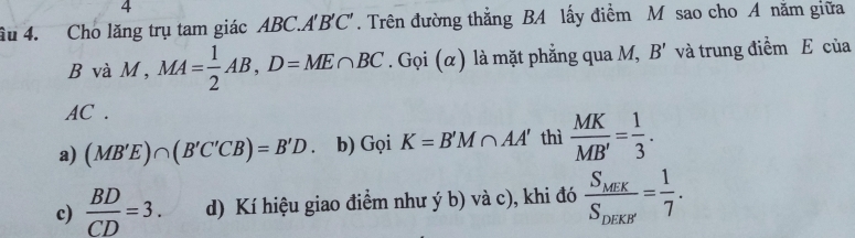 4
ầu 4. Cho lăng trụ tam giác ABC. A'B'C'. Trên đường thắng BA lấy điểm M sao cho A năm giữa
BvaM, MA= 1/2 AB, D=ME∩ BC. Gọi (α) là mặt phẳng qua M, B' và trung điểm E của
AC.
a) (MB'E)∩ (B'C'CB)=B'D. b) Gọi K=B'M∩ AA' thì  MK/MB' = 1/3 .
c)  BD/CD =3. d) Kí hiệu giao điểm như ý b) và c), khi đó frac S_MF_KS_DEKB'= 1/7 .