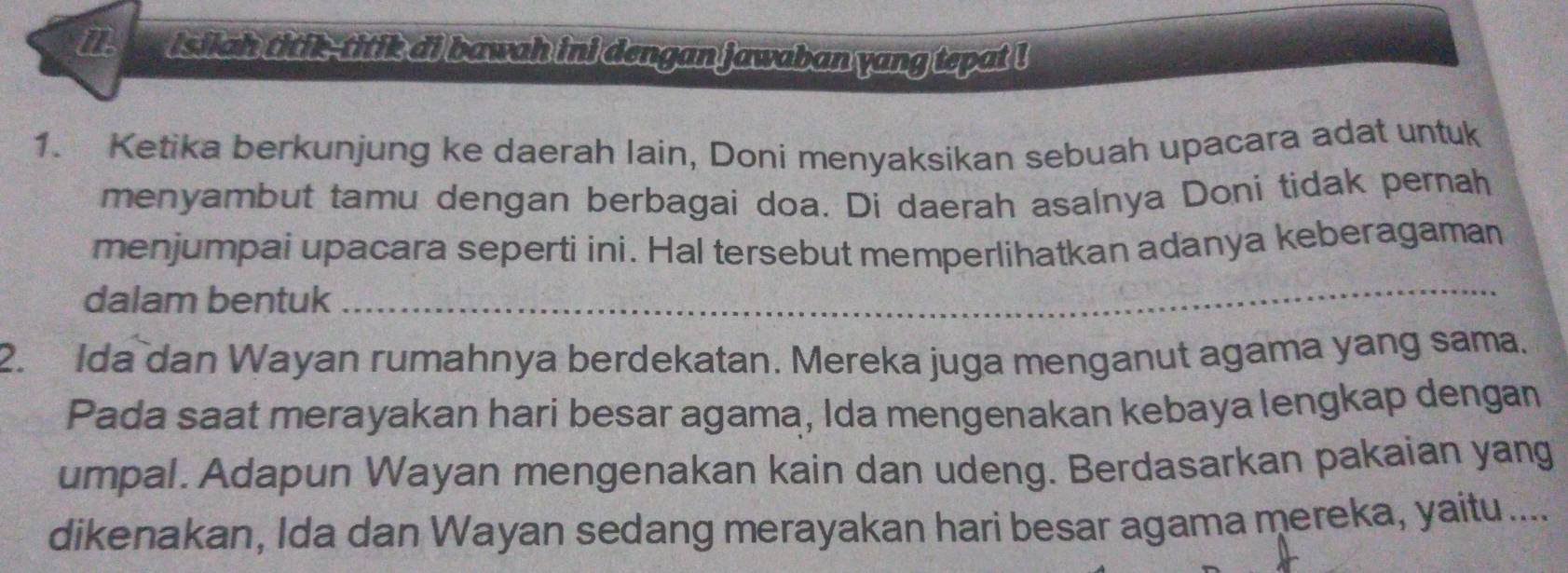 isilah titik--titik ai bawah ini dengan jawaban yang tepat ! 
1. Ketika berkunjung ke daerah Iain, Doni menyaksikan sebuah upacara adat untuk 
menyambut tamu dengan berbagai doa. Di daerah asalnya Doni tidak pernah 
menjumpai upacara seperti ini. Hal tersebut memperlihatkan adanya keberagaman 
dalam bentuk 
_ 
2. Ida dan Wayan rumahnya berdekatan. Mereka juga menganut agama yang sama. 
Pada saat merayakan hari besar agama, Ida mengenakan kebaya lengkap dengan 
umpal. Adapun Wayan mengenakan kain dan udeng. Berdasarkan pakaian yang 
dikenakan, Ida dan Wayan sedang merayakan hari besar agama mereka, yaitu....