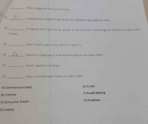 A fee charged for the use of money
2) _A measure of a person's ability and willingness to pay debts on time.
3) _An agreement to get money, goods, or services now in exchange for a promise to pay in the
future.
4) _Credit used by people for personal reasons.
5) _Person or organization that lends money or provides credit.
6) _ Credit used by businesses
7) _Person who borrows money or uses credit
A) Commercial Credit E) Credit
B) Interest F) Credit Rating
C) Consumer Credit G) Creditor
D) Debtor