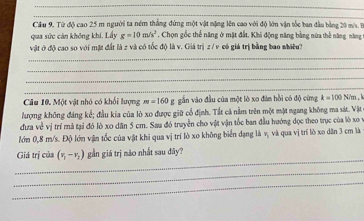 Từ độ cao 25 m người ta ném thắng đứng một vật nặng lên cao với độ lớn vận tốc ban đầu bằng 20 m/s. B 
qua sức cản không khí. Lấy g=10m/s^2. Chọn gốc thế năng ở mặt đất. Khi động năng bằng nửa thế năng năng t 
vật ở độ cao so với mặt đất là z và có tốc độ là v. Giá trị z /v có giá trị bằng bao nhiêu? 
_ 
_ 
_ 
_ 
Câu 10. Một vật nhỏ có khối lượng m=160g gắn vào đầu của một lò xo đàn hồi có độ cứng k=100N/m
lượng không đáng kể; đầu kia của lò xo được giữ cố định. Tất cả nằm trên một mặt ngang không ma sát. Vật 
đưa về vị trí mà tại đó lò xo dãn 5 cm. Sau đó truyền cho vật vận tốc ban đầu hướng dọc theo trục của lò xo v 
lớn 0,8 m/s. Độ lớn vận tốc của vật khi qua vị trí lò xo không biển dạng là v_1 và qua vị trí lò xo dãn 3 cm là 
_ 
Giá trị của (v_1-v_2) gần giá trị nào nhất sau đây? 
_ 
_