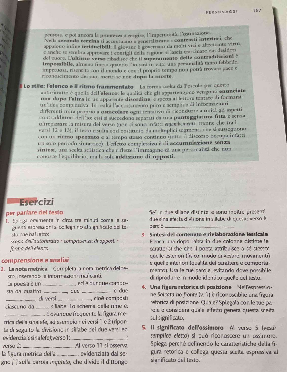 PERSONAGGI 167
qu
naght
pensosa, e poi ancora la prontezza a reagire, l’impetuosità, l’ostinazione.
inf
Nella seconda terzina si accentuano e generalizzano i contrasti interiori, che
cre
appaiono ínfine irriducibili: il giovane è governato da molti vizi e altrettante virtù,
e anche se sembra approvare i consigli della ragione si lascia trascinare dai desideri
del cuore. L'ultimo verso ribadisce che il superamento delle contraddizioni è
impossibile, almeno fino a quando l’io sarà in vita: una personalità tanto febbrile,
impetuosa, risentita con il mondo e con il proprio tempo non potrà trovare pace e
a riconoscimento dei suoi meriti se non dopo la morte.
# Lo stile: I’elenco e il ritmo frammentato La forma scelta da Foscolo per questo
chi
autoritratto è quella dell'elenco: le qualità che gli appartengono vengono enunciate
una dopo l’altra in un apparente disordine, e spetta al lettore tentare di formarsi
un’idea complessiva. In realtà l’accostamento puro e semplice di informazioni
differenti mira proprio a ostacolare ogni tentativo di ricondurre a unità gli aspetti
contraddittori dell’io: essi si succedono separati da una punteggiatura fitta e senza
oltrepassare la misura del verso (non ci sono infatti enjambements, tranne che tra i
versi 12 e 13); il testo risulta così costituito da molteplici segmenti che si susseguono
con un ritmo spezzato e al tempo stesso continuo (tutto il discorso occupa infatti
un solo periodo sintattico). L'effetto complessivo è di accumulazione senza
sintesi, una scelta stilistica che riflette l’immagine di una personalità che non
conosce l’equilibrio, ma la sola addizione di opposti.
Esercizi
per parlare del testo “ie” in due sillabe distinte, e sono inoltre presenti
1. Spiega oralmente in circa tre minuti come le se- due sinalefe; la divisione in sillabe di questo verso è
guenti espressioni si colleghino al significato del te- perciò_
sto che hai letto: 3. Sintesi del contenuto e rielaborazione lessicale
scopo dell’autoritratto · compresenza di opposti · Elenca una dopo l'altra in due colonne distinte le
forma dell’elenco caratteristiche che il poeta attribuisce a sé stesso:
quelle esteriori (fisico, modo di vestire, movimenti)
comprensione e analisi
e quelle interiori (qualità del carattere e comporta-
2. La nota metrica Completa la nota metrica del te- mento). Usa le tue parole, evitando dove possibile
sto, inserendo le informazioni mancanti. di riprodurre in modo identico quelle del testo.
La poesia è un _, ed è dunque compo-
sta da quattro _, due _e due 4. Una figura retorica di posizione Nell’espressio-
_, di versi_ , cioè composti ne Solcata ho fronte (v.1) è riconoscibile una figura
retorica di posizione. Quale? Spiegala con le tue pa-
ciascuno da _sillabe. Lo schema delle rime è: role e considera quale effetto genera questa scelta
_È ovunque frequente la figura me-
trica della sinalefe, ad esempio nei versi 1 e 2 (ripor- sul significato.
ta di seguito la divisione in sillabe dei due versi ed 5. II significato dell'ossimoro Al verso 5 (vestir
evidenzialesinalefe);verso1:_ . semplice eletto) si può riconoscere un ossimoro.
verso 2:_ Al verso 11 si osserva  Spiega perché definendo le caratteristiche della fi-
la figura metrica della _, evidenziata dal se- gura retorica e collega questa scelta espressiva al
gno [''] sulla parola inquïeto, che divide il dittongo significato del testo.