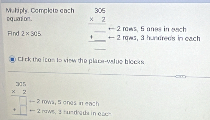 Multiply. Complete each beginarrayr 305 * 2 hline endarray
equation.
_ 2 rows, 5 ones in each
Find 2* 305. 
+ _ □  2 rows, 3 hundreds in each
_
Click the icon to view the place-value blocks.
beginarrayr 305 * 2 hline □  +□  hline endarray 2 rows, 5 ones in each
2 rows, 3 hundreds in each