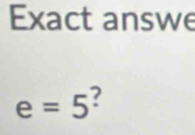 Exact answe
e=5 ?