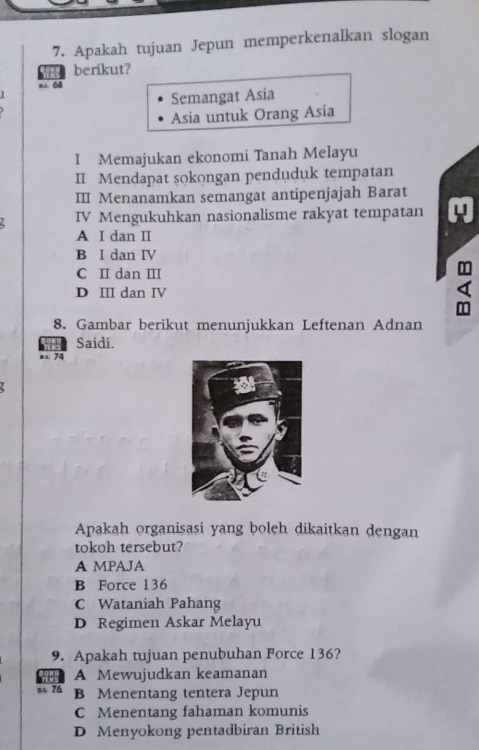 Apakah tujuan Jepun memperkenalkan slogan
wae berikut?
ms. 68
Semangat Asia
Asia untuk Orang Asia
I Memajukan ekonomi Tanah Melayu
II Mendapat şokongan penduduk tempatan
III Menanamkan semangat antipenjajah Barat
IV Mengukuhkan nasionalisme rakyat tempatan
A I dan I
B I dan IV
C I dan II
D II dan IV
8. Gambar berikut menunjukkan Leftenan Adnan
Saidi.
at. 74
Apakah organisasi yang boleh dikaitkan dengan
tokoh tersebut?
A MPAJA
B Force 136
C Wataniah Pahang
D Regimen Askar Melayu
9. Apakah tujuan penubuhan Force 136?
A Mewujudkan keamanan
n zá B Menentang tentera Jepun
C Menentang fahaman komunis
D Menyokong pentadbiran British