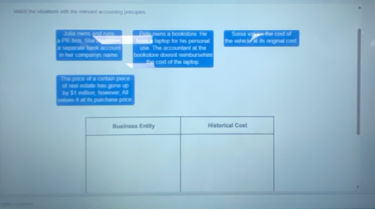 Matzh the situations with the relevant accounting principies. 
Julia owns and runs Pelle owns a bookstore. He Sonia vaues the cost of 
a PR firm She buys a laptop for his personal the vehicle at its original cost 
a separate bank accoun in her companys name bookstore doesnt reimbursehim use. The accountant at the 
the cost of the laptop. 
The price of a certain piece 
of real estate has gone up 
values it at its purchase price by $1 million, however, All 
Business Entity Historical Cost 
ghs morrved