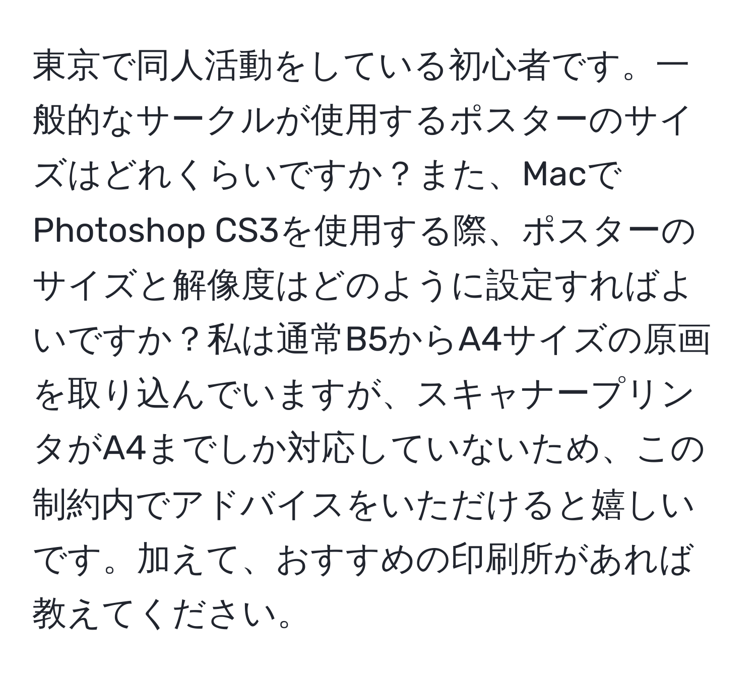 東京で同人活動をしている初心者です。一般的なサークルが使用するポスターのサイズはどれくらいですか？また、MacでPhotoshop CS3を使用する際、ポスターのサイズと解像度はどのように設定すればよいですか？私は通常B5からA4サイズの原画を取り込んでいますが、スキャナープリンタがA4までしか対応していないため、この制約内でアドバイスをいただけると嬉しいです。加えて、おすすめの印刷所があれば教えてください。