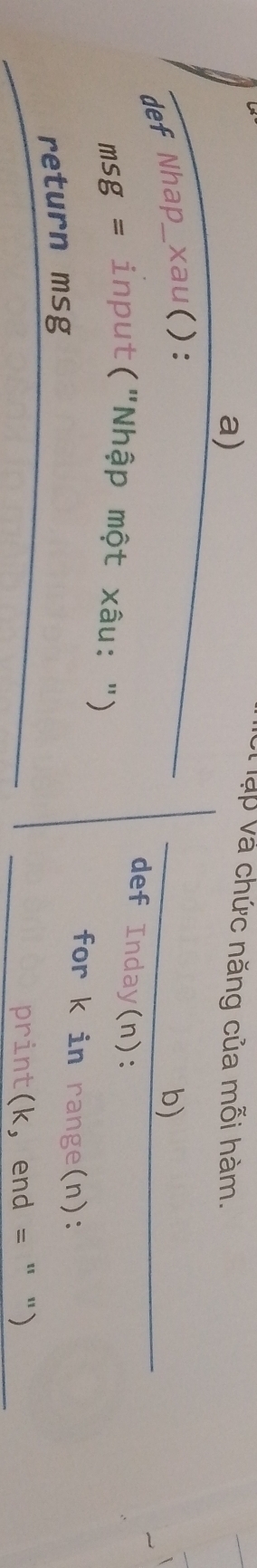 vạp và chức năng của mỗi hàm. 
def Nhap_xau(): b) 
def Inday(n): 
msg = input("Nhập một xâu: ") 
for k in range(n): 
return msg 
print(k, end = " ")