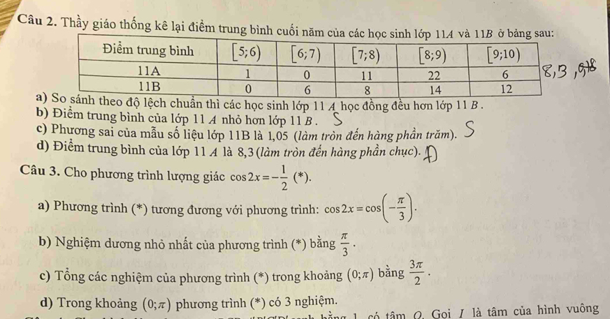 Thầy giáo thống kê lại điểm trung bình cuối nă
ađộ lệch chuẩn thì các học sinh lớp 11 4 học đồng đều hơn lớp 11 B .
b) Điểm trung bình của lớp 11 A nhỏ hơn lớp 11 B .
c) Phương sai của mẫu số liệu lớp 11B là 1,05 (làm tròn đến hàng phần trăm).
d) Điểm trung bình của lớp 11 A là 8,3 (làm tròn đến hàng phần chục).
Câu 3. Cho phương trình lượng giác cos 2x=- 1/2 (*).
a) Phương trình (*) tương đương với phương trình: cos 2x=cos (- π /3 ).
b) Nghiệm dương nhỏ nhất của phương trình (*) bằng  π /3 .
c) Tổng các nghiệm của phương trình (*) trong khoảng (0;π ) bằng  3π /2 .
d) Trong khoảng (0;π ) phương trình (*) có 3 nghiệm.
1  có tâm  Q. Gọi / là tâm của hình vuông