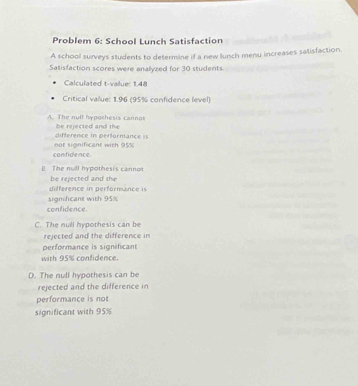 Problem 6: School Lunch Satisfaction
A school surveys students to determine if a new lunch menu increases satisfaction.
Satisfaction scores were analyzed for 30 students.
Calculated t-value: 1.48
Critical value: 1.96 (95% confidence level)
A. The null hypothesis cannot
be rejected and the
difference in performance is
not significant with 95%
confidence.
B The null hypothesis cannot
be rejected and the
difference in performance is
significant with 95%
confidence.
C. The null hypothesis can be
rejected and the difference in
performance is significant
with 95% confidence.
D. The null hypothesis can be
rejected and the difference in
performance is not
significant with 95%