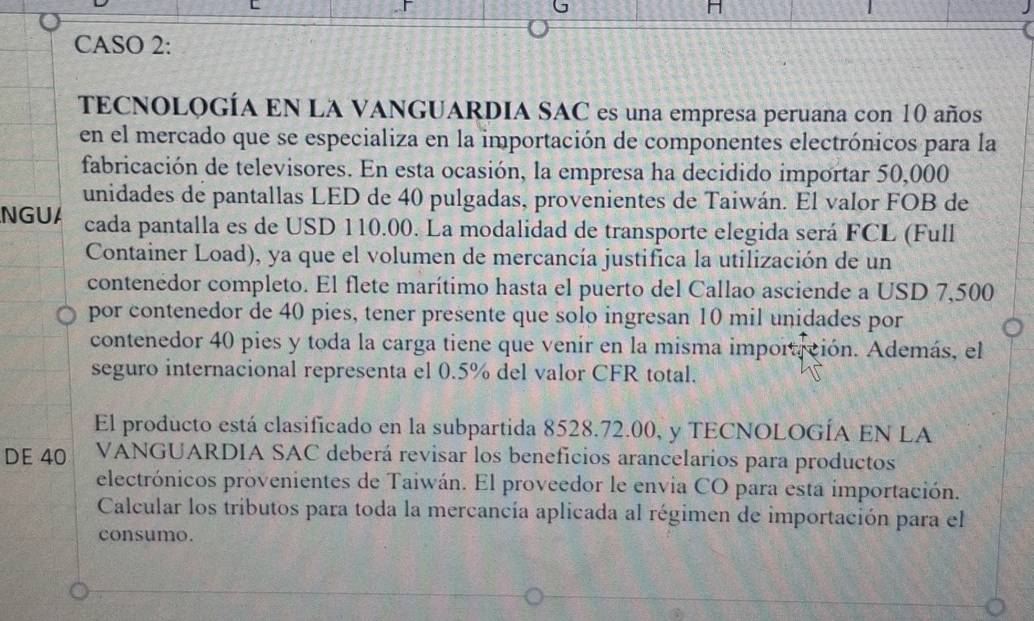 CASO 2: 
TECNOLOGÍA EN LA VANGUARDIA SAC es una empresa peruana con 10 años 
en el mercado que se especializa en la importación de componentes electrónicos para la 
fabricación de televisores. En esta ocasión, la empresa ha decidido importar 50,000
unidades de pantallas LED de 40 pulgadas, provenientes de Taiwán. El valor FOB de 
NGUA cada pantalla es de USD 110.00. La modalidad de transporte elegida será FCL (Full 
Container Load), ya que el volumen de mercancía justifica la utilización de un 
contenédor completo. El flete marítimo hasta el puerto del Callao asciende a USD 7,500
por contenedor de 40 pies, tener presente que solo ingresan 10 mil unidades por 
contenedor 40 pies y toda la carga tiene que venír en la misma importición. Además, el 
seguro internacional representa el 0.5% del valor CFR total. 
El producto está clasificado en la subpartida 8528.72.00, y TECNOLOGÍA EN LA 
DE 40 VANGUARDIA SAC deberá revisar los beneficios arancelarios para productos 
electrónicos provenientes de Taiwán. El proveedor le envia CO para esta importación. 
Calcular los tributos para toda la mercancía aplicada al régimen de importación para el 
consumo.