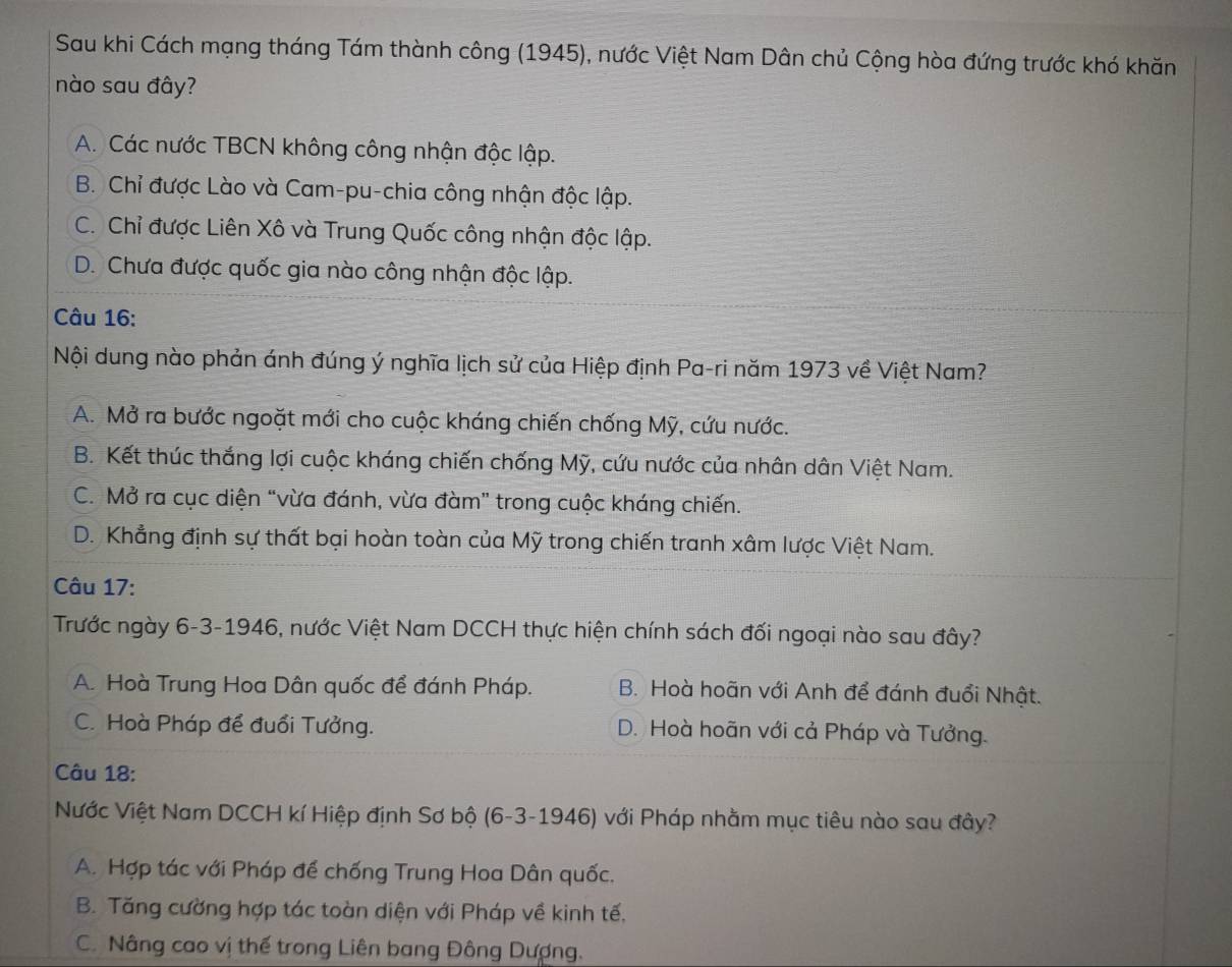 Sau khi Cách mạng tháng Tám thành công (1945), nước Việt Nam Dân chủ Cộng hòa đứng trước khó khăn
nào sau đây?
A. Các nước TBCN không công nhận độc lập.
B. Chỉ được Lào và Cam-pu-chia công nhận độc lập.
C. Chỉ được Liên Xô và Trung Quốc công nhận độc lập.
D. Chưa được quốc gia nào công nhận độc lập.
Câu 16:
Nội dung nào phản ánh đúng ý nghĩa lịch sử của Hiệp định Pa-ri năm 1973 về Việt Nam?
A. Mở ra bước ngoặt mới cho cuộc kháng chiến chống Mỹ, cứu nước.
B. Kết thúc thắng lợi cuộc kháng chiến chống Mỹ, cứu nước của nhân dân Việt Nam.
C. Mở ra cục diện “vừa đánh, vừa đàm” trong cuộc kháng chiến.
D. Khẳng định sự thất bại hoàn toàn của Mỹ trong chiến tranh xâm lược Việt Nam.
Câu 17:
Trước ngày 6-3-1946, nước Việt Nam DCCH thực hiện chính sách đối ngoại nào sau đây?
A. Hoà Trung Hoa Dân quốc để đánh Pháp. B. Hoà hoãn với Anh để đánh đuổi Nhật.
C. Hoà Pháp để đuổi Tưởng. D. Hoà hoãn với cả Pháp và Tưởng.
Câu 18:
Nước Việt Nam DCCH kí Hiệp định Sơ bộ (6-3-1946) với Pháp nhằm mục tiêu nào sau đây?
A. Hợp tác với Pháp để chống Trung Hoa Dân quốc.
B. Tăng cường hợp tác toàn diện với Pháp về kinh tế,
C. Nâng cao vị thế trong Liên bang Đông Dượng.