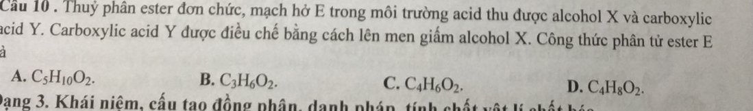 Cầu 10 . Thuỷ phân ester đơn chức, mạch hở E trong môi trường acid thu được alcohol X và carboxylic
acid Y. Carboxylic acid Y được điều chế bằng cách lên men giẩm alcohol X. Công thức phân tử ester E
a
A. C_5H_10O_2. B. C_3H_6O_2. C. C_4H_6O_2. C_4H_8O_2. 
D.
Dang 3. Khái niêm, cấu tao đồng phân, danh pháp, tính chất v