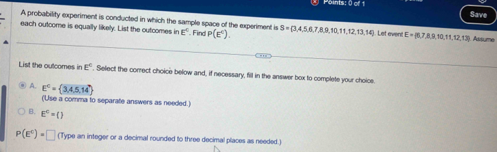 Save
A probability experiment is conducted in which the sample space of the experiment is
each outcome is equally likely. List the outcomes in E^C. Find P(E^C). S= 3,4,5,6,7,8,9,10,11,12,13,14 Let event E= 6,7,8,9,10,11,12,13. Assume
List the outcomes in E^C. Select the correct choice below and, if necessary, fill in the answer box to complete your choice.
A. E^C= 3,4,5,14
(Use a comma to separate answers as needed.)
B. E^c=()
P(E^C)=□ (Type an integer or a decimal rounded to three decimal places as needed.)