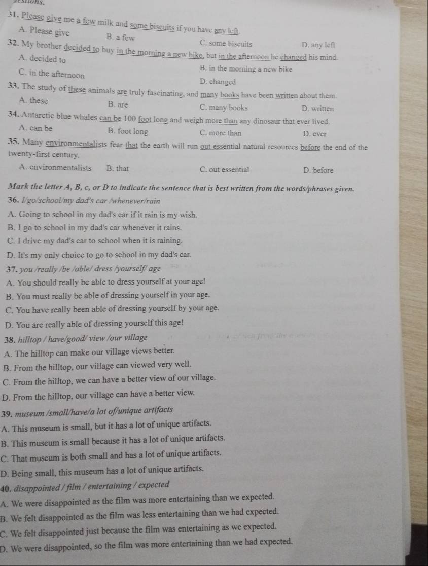 Please give me a few milk and some biscuits if you have any left.
A. Please give B. a few C. some biscuits D. any left
32. My brother decided to buy in the morning a new bike, but in the afternoon he changed his mind.
A. decided to
B. in the morning a new bike
C. in the afternoon
D. changed
33. The study of these animals are truly fascinating, and many books have been written about them.
A. these B. are C. many books D. written
34. Antarctic blue whales can be 100 foot long and weigh more than any dinosaur that ever lived.
A. can be B. foot long C. more than D. ever
35. Many environmentalists fear that the earth will run out essential natural resources before the end of the
twenty-first century.
A. environmentalists B. that C. out essential D. before
Mark the letter A, B, c, or D to indicate the sentence that is best written from the words/phrases given.
36. I/go/school/my dad's car /whenever/rain
A. Going to school in my dad's car if it rain is my wish.
B. I go to school in my dad's car whenever it rains.
C. I drive my dad's car to school when it is raining.
D. It's my only choice to go to school in my dad's car.
37. you /really /be /able/ dress /yourself/ age
A. You should really be able to dress yourself at your age!
B. You must really be able of dressing yourself in your age.
C. You have really been able of dressing yourself by your age.
D. You are really able of dressing yourself this age!
38. hilltop / have/good/ view /our village
A. The hilltop can make our village views better.
B. From the hilltop, our village can viewed very well.
C. From the hilltop, we can have a better view of our village.
D. From the hilltop, our village can have a better view.
39. museum /small/have/a lot of/unique artifacts
A. This museum is small, but it has a lot of unique artifacts.
B. This museum is small because it has a lot of unique artifacts.
C. That museum is both small and has a lot of unique artifacts.
D. Being small, this museum has a lot of unique artifacts.
40. disappointed / film / entertaining / expected
A. We were disappointed as the film was more entertaining than we expected.
B. We felt disappointed as the film was less entertaining than we had expected.
C. We felt disappointed just because the film was entertaining as we expected.
D. We were disappointed, so the film was more entertaining than we had expected.