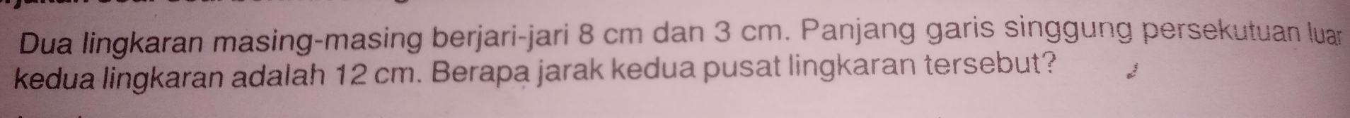 Dua lingkaran masing-masing berjari-jari 8 cm dan 3 cm. Panjang garis singgung persekutuan luan 
kedua lingkaran adalah 12 cm. Berapa jarak kedua pusat lingkaran tersebut?