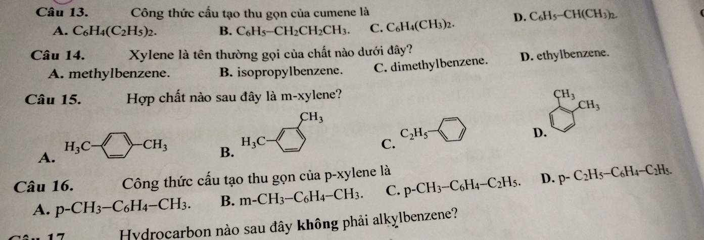 Công thức cấu tạo thu gọn của cumene là
D. C_6H_5-CH(CH_3)_2
A. C_6H_4(C_2H_5)_2. B. C_6H_5-CH_2CH_2CH_3. C.C_6H_4(CH_3)_2. 
Câu 14. Xylene là tên thường gọi của chất nào dưới đây?
A. methylbenzene. B. isopropylbenzene. C. dimethylbenzene. D. ethylbenzene.
Câu 15. Hợp chất nào sau đây là m-xylene?
CH_3
CH_3CH_3
A. H_3C-□ -CH_3
D.
H_3C·
C_2H_5·
B.
C.
Câu 16. Công thức cấu tạo thu gọn ' uap-xy lene là
A. p-CH_3-C_6H_4-CH_3. B. m-CH_3-C_6H_4-CH_3. C. p-CH_3-C_6H_4-C_2H_5. D. p-C_2H_5-C_6H_4-C_2H_5. 
7
Hydrocarbon nào sau đây không phải alkylbenzene?