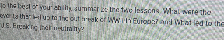 To the best of your ability, summarize the two lessons. What were the 
events that led up to the out break of WWII in Europe? and What led to the 
U.S. Breaking their neutrality?