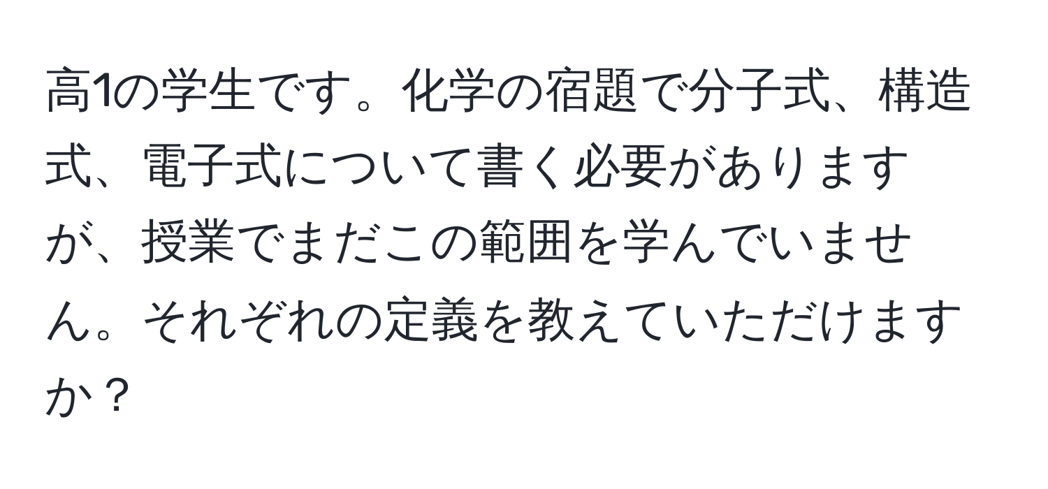 高1の学生です。化学の宿題で分子式、構造式、電子式について書く必要がありますが、授業でまだこの範囲を学んでいません。それぞれの定義を教えていただけますか？