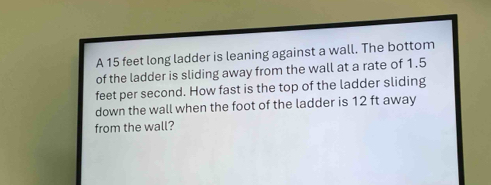 A 15 feet long ladder is leaning against a wall. The bottom 
of the ladder is sliding away from the wall at a rate of 1.5
feet per second. How fast is the top of the ladder sliding 
down the wall when the foot of the ladder is 12 ft away 
from the wall?