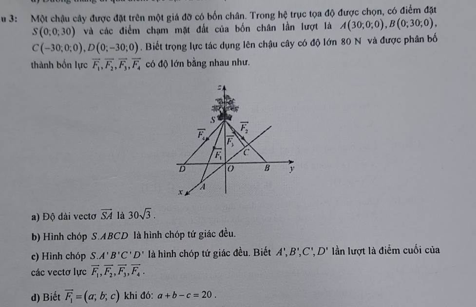 3: Một chậu cây được đặt trên một giá đỡ có bốn chân. Trong hệ trục tọa độ được chọn, có điểm đặt
S(0;0;30) và các điểm chạm mặt đất của bốn chân lần lượt là A(30;0;0),B(0;30;0),
C(-30;0;0),D(0;-30;0). Biết trọng lực tác dụng lên chậu cây có độ lớn 80 N và được phân bố
thành bốn lực vector F_1,vector F_2,vector F_3,vector F_4 có độ lớn bằng nhau như.
a) Độ dài vectơ vector SA là 30sqrt(3).
b) Hình chóp S.ABCD là hình chóp tứ giác đều.
3'.C',
c) Hình chóp S.A'B'C'D' là hình chóp tứ giác đều. Biết '' 0 D' lần lượt là điểm cuối của
các vectơ lực vector F_1,vector F_2,vector F_3,vector F_4.
d) Biết vector F_1=(a;b;c) khi đó: a+b-c=20.