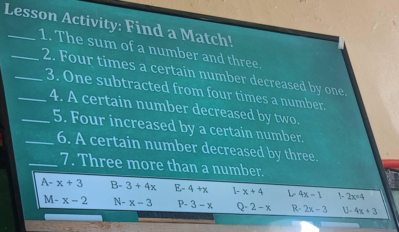 Lesson Activity: Find a Match!
_1. The sum of a number and three.
_2. Four times a certain number decreased by one.
_3. One subtracted from four times a number.
_4. A certain number decreased by two.
_5. Four increased by a certain number.
_6. A certain number decreased by three.
7. Three more than a number.
A-x+3
B-3+4x E-4+x I-x+4 L- 4x-1 !~ - 2x=4
M-x-2 N-x-3 P- 3-x Q-2-x R- 2x-3 U-4x+3