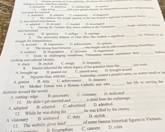 Despite growing up in an orphanage, she always felt a strong conscetiont ac_
hoping to reunite with them someday. B. ambitious C. cutting-edge D. creative
A. biological 2. After being _with a rare genetic disorder, he channeled his energy into raising awareness
and funds for research. A. dedicated B. admired C. volunteered D. diagnosed
by their shared experiences. 3. The soldiers who fought together in the war formed a tight-knit brotherhood, forever_
A. adopted B. devoted C. bonded D. investigated fought valiantly to defend 
4. During the Vietnam War, brave soldiers in the Vietnamese_
their homeland. C. college D. marriage for Vietnam in its
A. army B. operation
5. The successful defense of Dien Bien Phu marked a significant_
struggle for independence.
A. account B. impression C. achievement D. opinion
6. The strong bond between
A. soldiers B. biographies C. accounts who fought side by side created lifelong friendships.
D. experiences
7. Even in challenging conditions, Vietnamese women maintained their _traditio
clothing and cultural identity.
A. diary B. stylish C. resign D. biography
8. Daniel inherited the whole legacy of his grandma when she _last week.
A. brought up B. passed out C. passed away D. brought around
9. Nguyen Hue, with his _leadership, created a people's army, no matter small or lar
A. genius B. duty C. achievement D. itinerary
10. Mother Teresa was a Roman Catholic nun who _her life to serving the
destitute around the world.
A. cutting- edge B. pancreatic C. visionary D. dedicated
11. He didn’t get married and _a child from the orphanage.
A. adopted B. adapted C. advertised D. admitted
12. While he was doing his _, he was killed by the enemy.
A. visionary B. animated C. duty D. stylish
13. The website gives brief_ of some famous historical figures in Vietnam.
B. biographies C. cancers D. rules