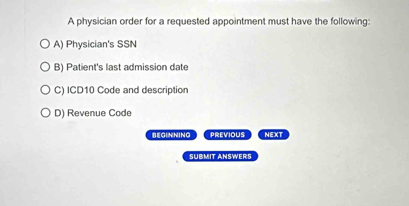 A physician order for a requested appointment must have the following:
A) Physician's SSN
B) Patient's last admission date
C) ICD10 Code and description
D) Revenue Code
BEGINNING PREVIOUS NEXT
SUBMIT ANSWERS