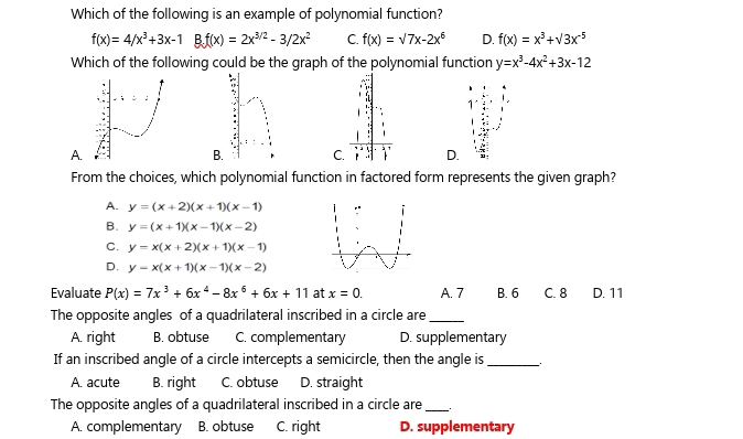 Which of the following is an example of polynomial function?
f(x)=4/x^3+3x-1Bf(x)=2x^(3/2)-3/2x^2 C. f(x)=sqrt(7x-2x^6) D. f(x)=x^3+sqrt(3)x^(-5)
Which of the following could be the graph of the polynomial function y=x^3-4x^2+3x-12
A.
C. : . D.
From the choices, which polynomial function in factored form represents the given graph?
A. y=(x+2)(x+1)(x-1)
B. y=(x+1)(x-1)(x-2)
C. y=x(x+2)(x+1)(x-1)
D. y=x(x+1)(x-1)(x-2)
Evaluate P(x)=7x^3+6x^4-8x^6+6x+11 at x=0. A. 7 B. 6 C. 8 D. 11
The opposite angles of a quadrilateral inscribed in a circle are_
A. right B. obtuse C. complementary D. supplementary
If an inscribed angle of a circle intercepts a semicircle, then the angle is _.
A. acute B. right C. obtuse D. straight
The opposite angles of a quadrilateral inscribed in a circle are_
A. complementary B. obtuse C. right D. supplementary