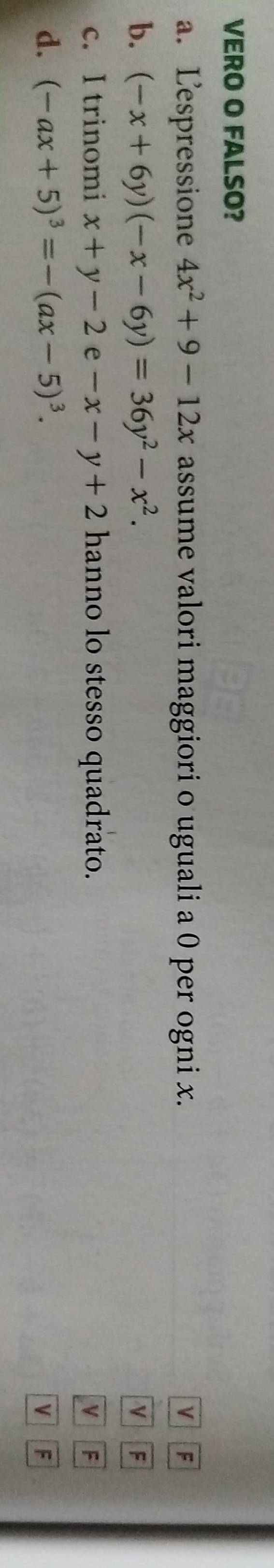 VERO O FALSO?
a. Lespressione 4x^2+9-12x assume valori maggiori o uguali a 0 per ogni x. v F
b. (-x+6y)(-x-6y)=36y^2-x^2.
v F
c. I trinomi x+y-2e-x-y+2 hanno lo stesso quadrato. V F
d. (-ax+5)^3=-(ax-5)^3.
V F