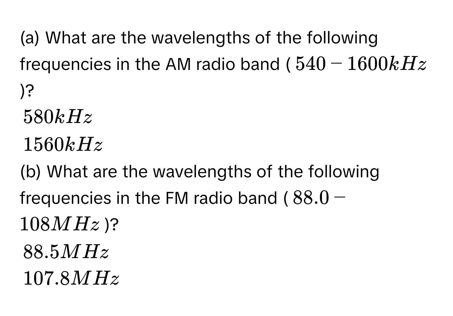 What are the wavelengths of the following frequencies in the AM radio band (540 - 1600 kHz)?
580 kHz
1560 kHz
(b) What are the wavelengths of the following frequencies in the FM radio band (88.0 - 108 MHz)?
88.5 MHz
107.8 MHz