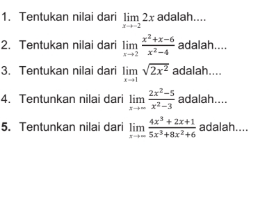 Tentukan nilai dari limlimits _xto -22x adalah.... 
2. Tentukan nilai dari limlimits _xto 2 (x^2+x-6)/x^2-4  adalah.... 
3. Tentukan nilai dari limlimits _xto 1sqrt(2x^2) adalah.... 
4. Tentunkan nilai dari limlimits _xto ∈fty  (2x^2-5)/x^2-3  adalah.... 
5. Tentunkan nilai dari limlimits _xto ∈fty  (4x^3+2x+1)/5x^3+8x^2+6  adalah....