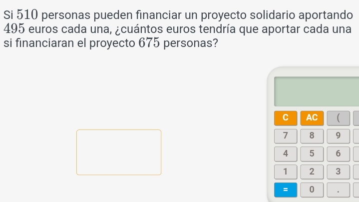 Si 510 personas pueden financiar un proyecto solidario aportando
495 euros cada una, ¿cuántos euros tendría que aportar cada una 
si financiaran el proyecto 675 personas? 
C AC (
7 8 9
4 5 6
1 2 3
= 0 .