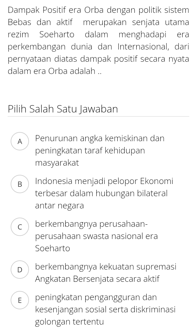 Dampak Positif era Orba dengan politik sistem
Bebas dan aktif merupakan senjata utama
rezim Soeharto dalam menghadapi era
perkembangan dunia dan Internasional, dari
pernyataan diatas dampak positif secara nyata
dalam era Orba adalah ..
Pilih Salah Satu Jawaban
A ) Penurunan angka kemiskinan dan
peningkatan taraf kehidupan
masyarakat
B Indonesia menjadi pelopor Ekonomi
terbesar dalam hubungan bilateral
antar negara
C berkembangnya perusahaan-
perusahaan swasta nasional era
Soeharto
Dberkembangnya kekuatan supremasi
Angkatan Bersenjata secara aktif
Epeningkatan pengangguran dan
kesenjangan sosial serta diskriminasi
golongan tertentu