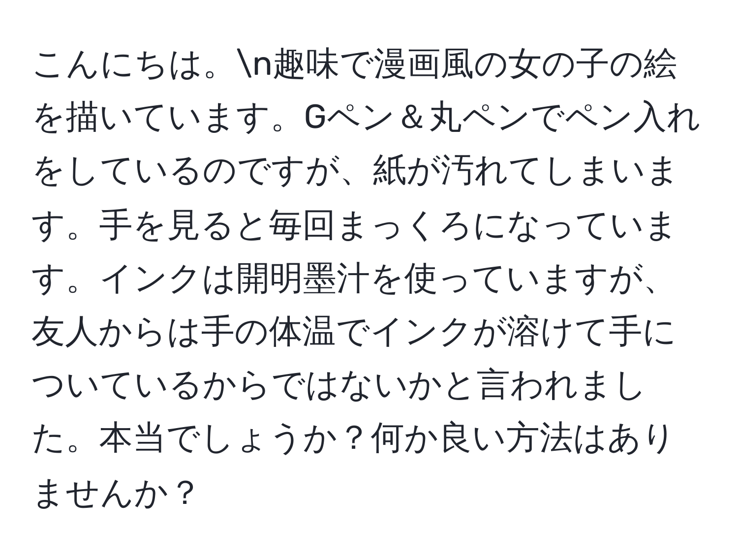 こんにちは。n趣味で漫画風の女の子の絵を描いています。Gペン＆丸ペンでペン入れをしているのですが、紙が汚れてしまいます。手を見ると毎回まっくろになっています。インクは開明墨汁を使っていますが、友人からは手の体温でインクが溶けて手についているからではないかと言われました。本当でしょうか？何か良い方法はありませんか？