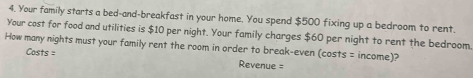 Your family starts a bed-and-breakfast in your home. You spend $500 fixing up a bedroom to rent. 
Your cost for food and utilities is $10 per night. Your family charges $60 per night to rent the bedroom. 
How many nights must your family rent the room in order to break-even (costs = income)? 
Costs = Revenue =