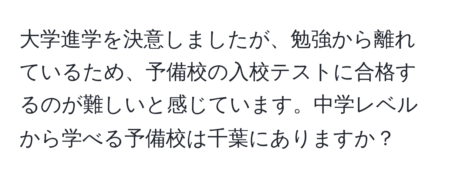 大学進学を決意しましたが、勉強から離れているため、予備校の入校テストに合格するのが難しいと感じています。中学レベルから学べる予備校は千葉にありますか？