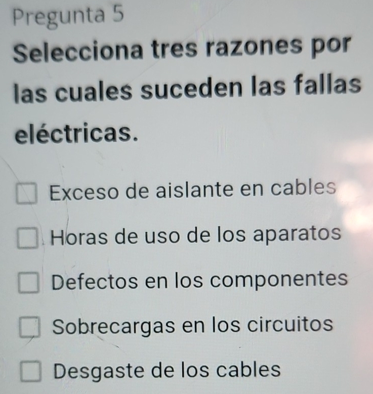 Pregunta 5
Selecciona tres razones por
las cuales suceden las fallas
eléctricas.
Exceso de aislante en cables
Horas de uso de los aparatos
Defectos en los componentes
Sobrecargas en los circuitos
Desgaste de los cables