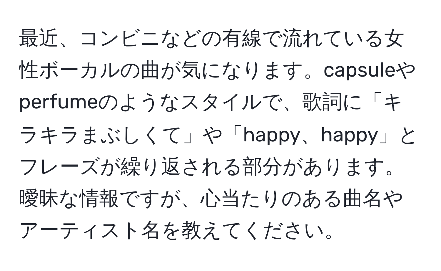 最近、コンビニなどの有線で流れている女性ボーカルの曲が気になります。capsuleやperfumeのようなスタイルで、歌詞に「キラキラまぶしくて」や「happy、happy」とフレーズが繰り返される部分があります。曖昧な情報ですが、心当たりのある曲名やアーティスト名を教えてください。